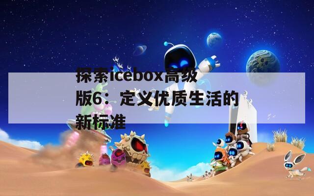 探索icebox高级版6：定义优质生活的新标准