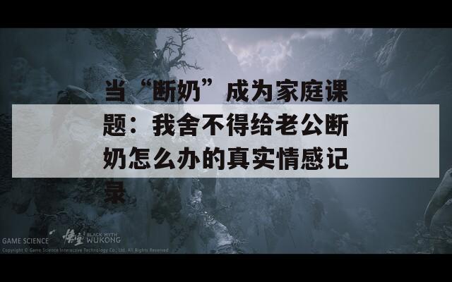 当“断奶”成为家庭课题：我舍不得给老公断奶怎么办的真实情感记录