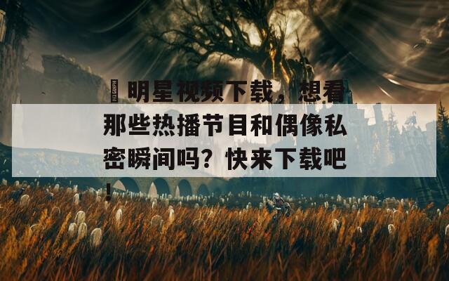 肏明星视频下载，想看那些热播节目和偶像私密瞬间吗？快来下载吧！