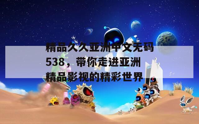 精品久久亚洲中文无码538，带你走进亚洲精品影视的精彩世界