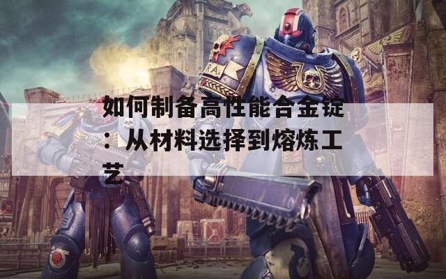 如何制备高性能合金锭：从材料选择到熔炼工艺