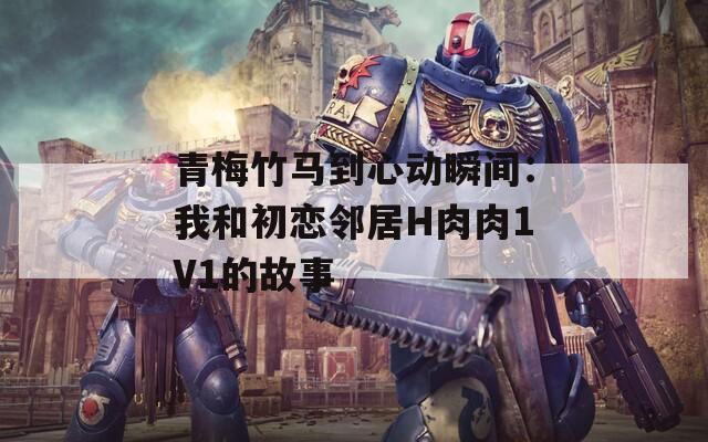 青梅竹马到心动瞬间：我和初恋邻居H肉肉1V1的故事