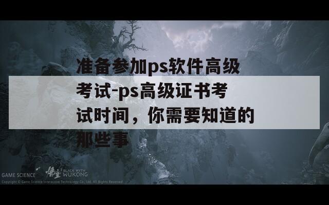 准备参加ps软件高级考试-ps高级证书考试时间，你需要知道的那些事