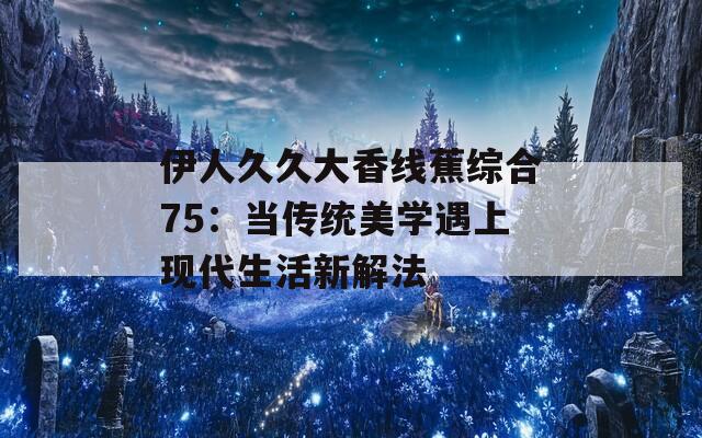 伊人久久大香线蕉综合75：当传统美学遇上现代生活新解法