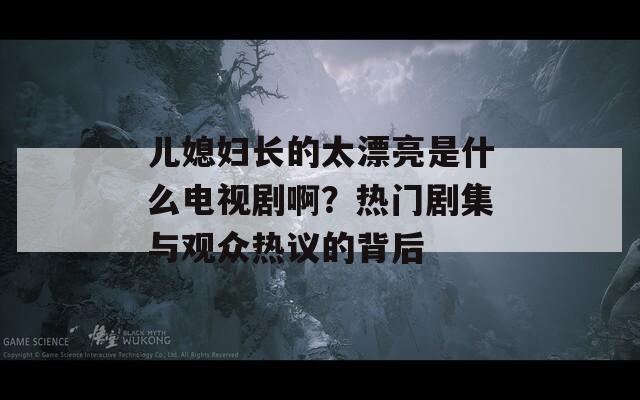 儿媳妇长的太漂亮是什么电视剧啊？热门剧集与观众热议的背后