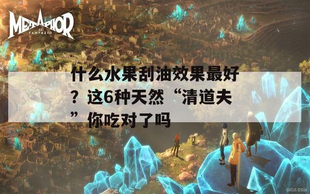 什么水果刮油效果最好？这6种天然“清道夫”你吃对了吗