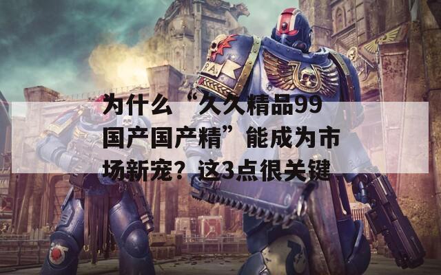 为什么“久久精品99国产国产精”能成为市场新宠？这3点很关键