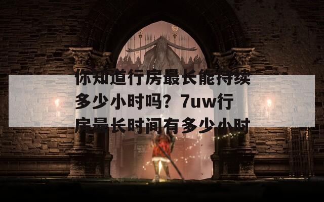 你知道行房最长能持续多少小时吗？7uw行房最长时间有多少小时