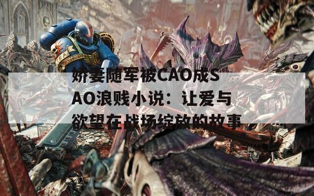 娇妻随军被CAO成SAO浪贱小说：让爱与欲望在战场绽放的故事