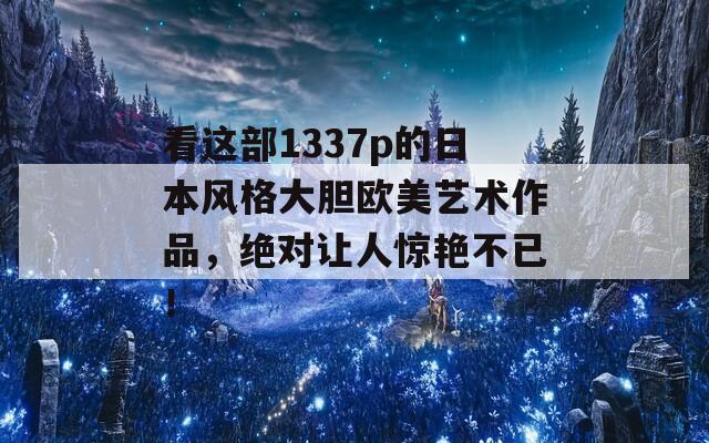 看这部1337p的日本风格大胆欧美艺术作品，绝对让人惊艳不已！