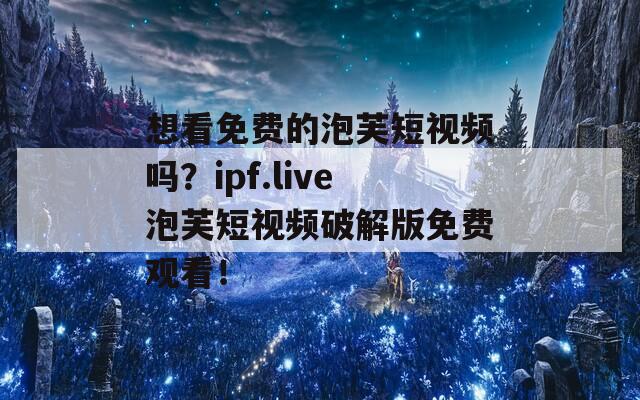 想看免费的泡芙短视频吗？ipf.live泡芙短视频破解版免费观看！