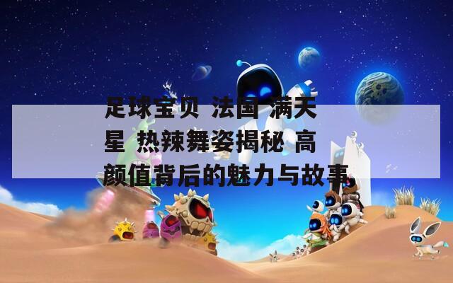 足球宝贝 法国 满天星 热辣舞姿揭秘 高颜值背后的魅力与故事