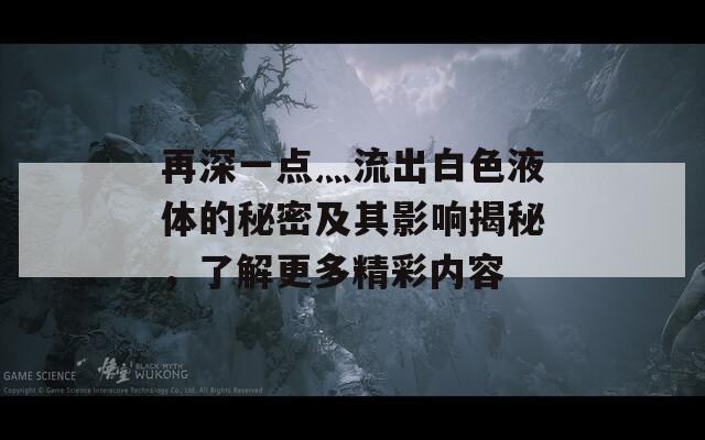 再深一点灬流出白色液体的秘密及其影响揭秘，了解更多精彩内容