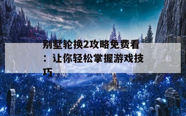 别墅轮换2攻略免费看：让你轻松掌握游戏技巧