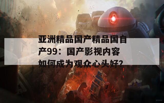 亚洲精品国产精品国自产99：国产影视内容如何成为观众心头好？